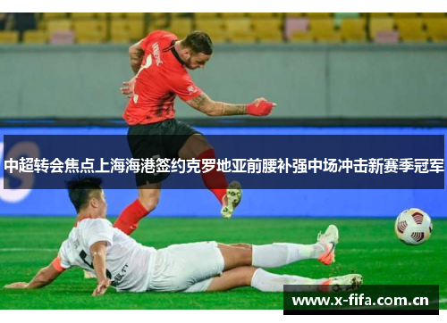 中超转会焦点上海海港签约克罗地亚前腰补强中场冲击新赛季冠军 中超转会焦点上海海港签约克罗地亚前腰补强中场冲击新赛季冠军